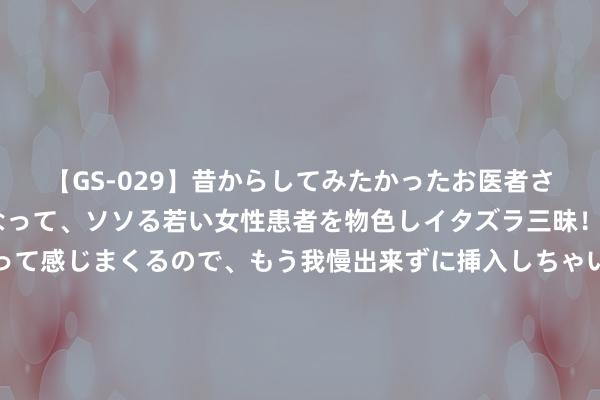 【GS-029】昔からしてみたかったお医者さんゴッコ ニセ医者になって、ソソる若い女性患者を物色しイタズラ三昧！パンツにシミまで作って感じまくるので、もう我慢出来ずに挿入しちゃいました。ああ、昔から憧れていたお医者さんゴッコをついに達成！ 麦卡伦把酒装进金条里！才卖八万块？｜本周糜掷品投资推选