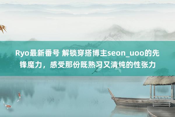 Ryo最新番号 解锁穿搭博主seon_uoo的先锋魔力，感受那份既熟习又清纯的性张力