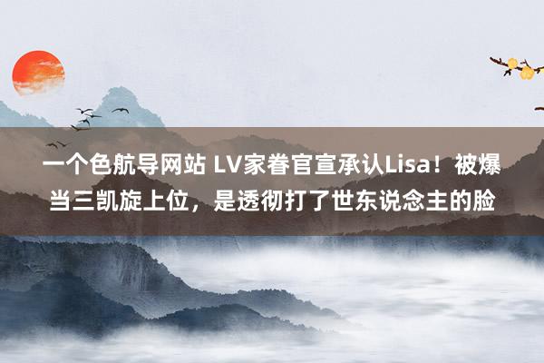 一个色航导网站 LV家眷官宣承认Lisa！被爆当三凯旋上位，是透彻打了世东说念主的脸