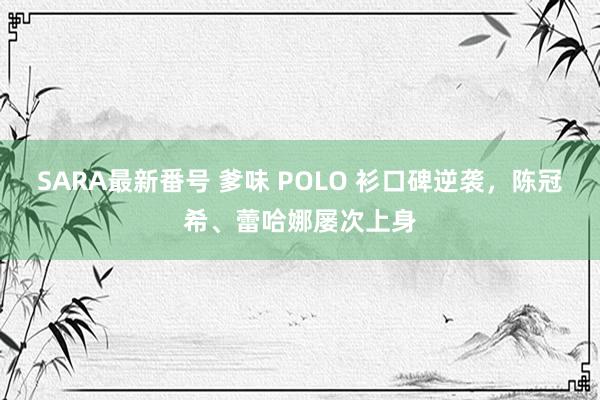 SARA最新番号 爹味 POLO 衫口碑逆袭，陈冠希、蕾哈娜屡次上身