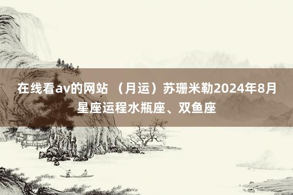 在线看av的网站 （月运）苏珊米勒2024年8月星座运程水瓶座、双鱼座