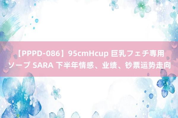 【PPPD-086】95cmHcup 巨乳フェチ専用ソープ SARA 下半年情感、业绩、钞票运势走向