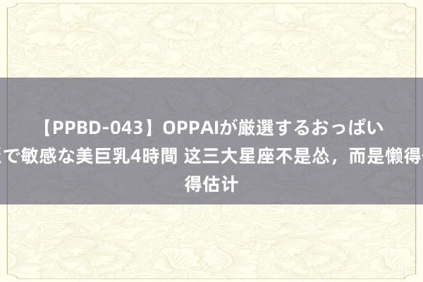 【PPBD-043】OPPAIが厳選するおっぱい 綺麗で敏感な美巨乳4時間 这三大星座不是怂，而是懒得估计