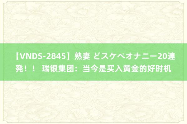 【VNDS-2845】熟妻 どスケベオナニー20連発！！ 瑞银集团：当今是买入黄金的好时机