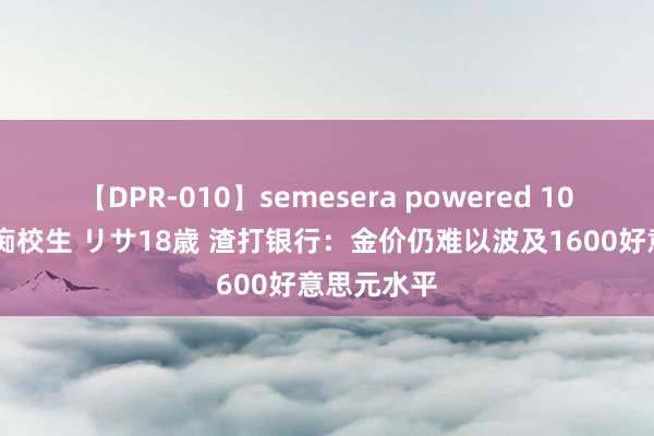 【DPR-010】semesera powered 10 ギャル女痴校生 リサ18歳 渣打银行：金价仍难以波及1600好意思元水平