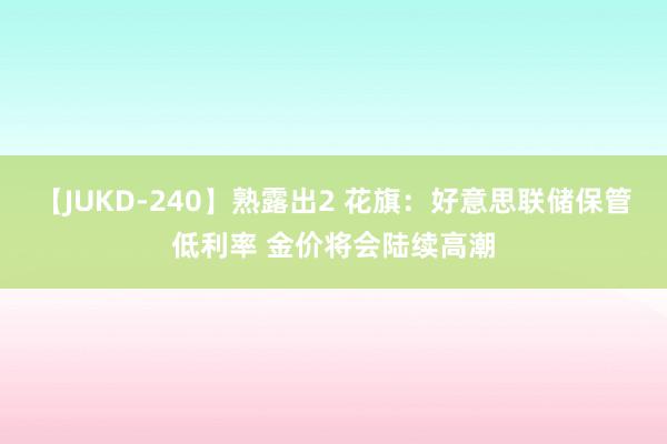 【JUKD-240】熟露出2 花旗：好意思联储保管低利率 金价将会陆续高潮