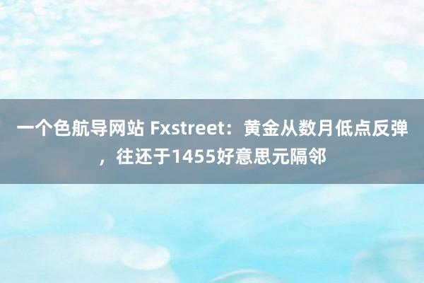 一个色航导网站 Fxstreet：黄金从数月低点反弹，往还于1455好意思元隔邻