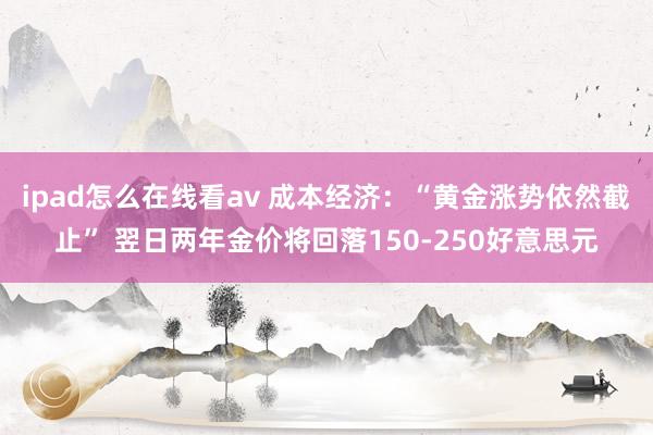 ipad怎么在线看av 成本经济：“黄金涨势依然截止” 翌日两年金价将回落150-250好意思元