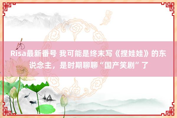 Risa最新番号 我可能是终末写《捏娃娃》的东说念主，是时期聊聊“国产笑剧”了