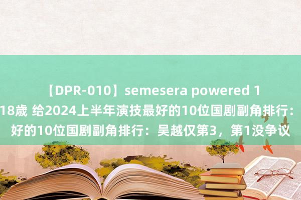 【DPR-010】semesera powered 10 ギャル女痴校生 リサ18歳 给2024上半年演技最好的10位国剧副角排行：吴越仅第3，第1没争议