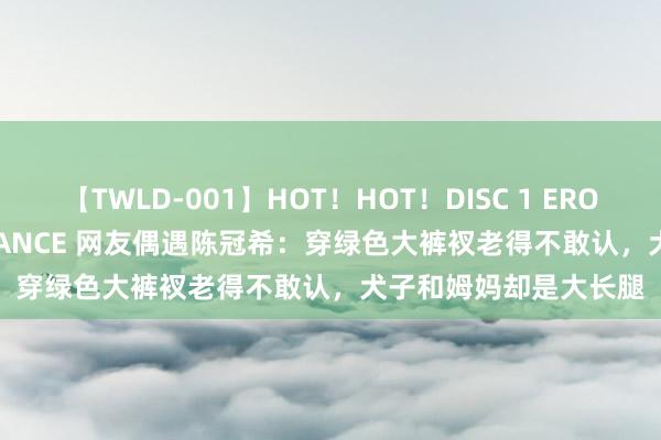 【TWLD-001】HOT！HOT！DISC 1 ERO-BODY BURNING DANCE 网友偶遇陈冠希：穿绿色大裤衩老得不敢认，犬子和姆妈却是大长腿