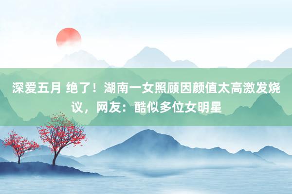 深爱五月 绝了！湖南一女照顾因颜值太高激发烧议，网友：酷似多位女明星