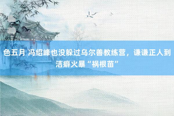 色五月 冯绍峰也没躲过乌尔善教练营，谦谦正人到洁癖火暴“祸根苗”