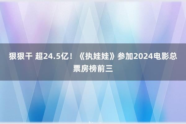 狠狠干 超24.5亿！《执娃娃》参加2024电影总票房榜前三