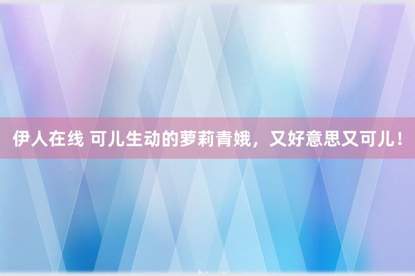 伊人在线 可儿生动的萝莉青娥，又好意思又可儿！