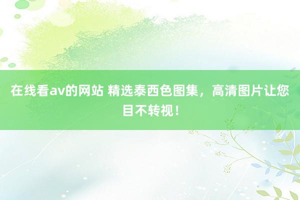 在线看av的网站 精选泰西色图集，高清图片让您目不转视！