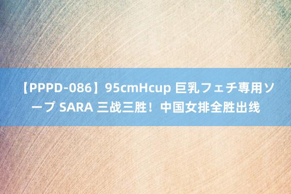 【PPPD-086】95cmHcup 巨乳フェチ専用ソープ SARA 三战三胜！中国女排全胜出线