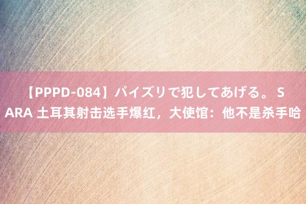 【PPPD-084】パイズリで犯してあげる。 SARA 土耳其射击选手爆红，大使馆：他不是杀手哈