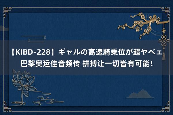 【KIBD-228】ギャルの高速騎乗位が超ヤベェ 巴黎奥运佳音频传 拼搏让一切皆有可能！