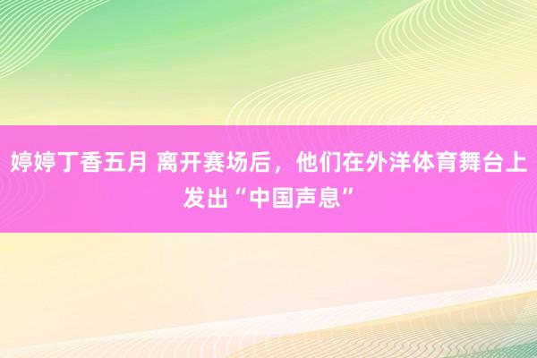 婷婷丁香五月 离开赛场后，他们在外洋体育舞台上发出“中国声息”