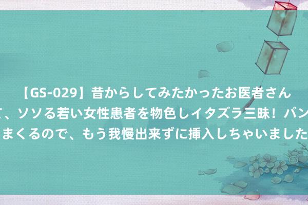 【GS-029】昔からしてみたかったお医者さんゴッコ ニセ医者になって、ソソる若い女性患者を物色しイタズラ三昧！パンツにシミまで作って感じまくるので、もう我慢出来ずに挿入しちゃいました。ああ、昔から憧れていたお医者さんゴッコをついに達成！ 2024年8月5日寰球主要批发市集蚝油价钱行情