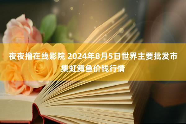 夜夜撸在线影院 2024年8月5日世界主要批发市集虹鳟鱼价钱行情