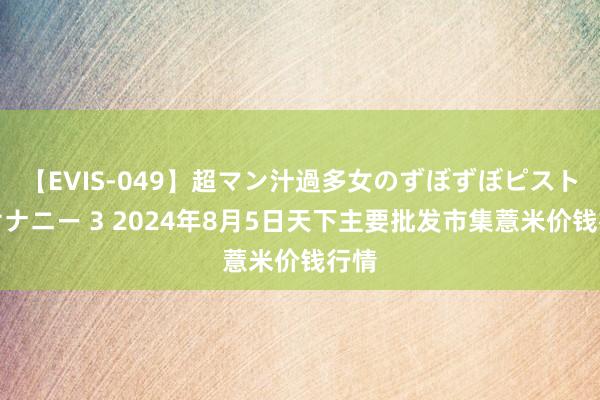 【EVIS-049】超マン汁過多女のずぼずぼピストンオナニー 3 2024年8月5日天下主要批发市集薏米价钱行情