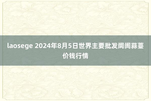 laosege 2024年8月5日世界主要批发阛阓蒜薹价钱行情