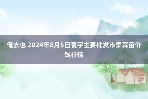 俺去也 2024年8月5日寰宇主要批发市集蒜苗价钱行情