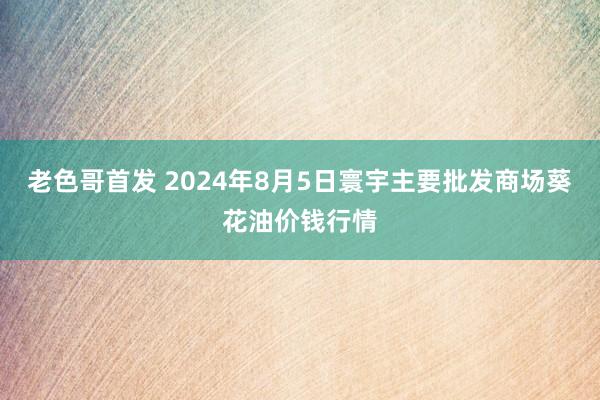 老色哥首发 2024年8月5日寰宇主要批发商场葵花油价钱行情