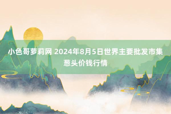 小色哥萝莉网 2024年8月5日世界主要批发市集葱头价钱行情