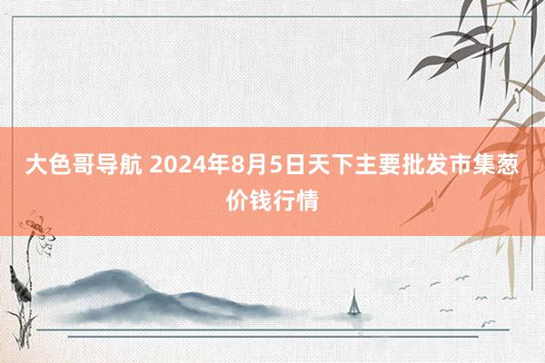 大色哥导航 2024年8月5日天下主要批发市集葱价钱行情