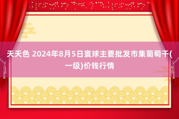 天天色 2024年8月5日寰球主要批发市集葡萄干(一级)价钱行情