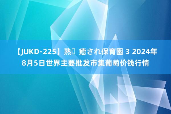 【JUKD-225】熟・癒され保育園 3 2024年8月5日世界主要批发市集葡萄价钱行情