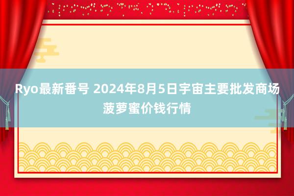 Ryo最新番号 2024年8月5日宇宙主要批发商场菠萝蜜价钱行情