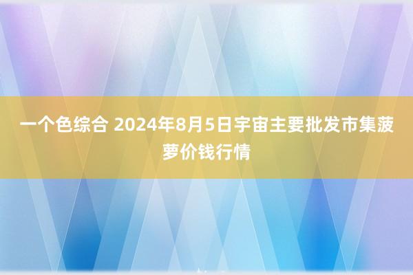 一个色综合 2024年8月5日宇宙主要批发市集菠萝价钱行情