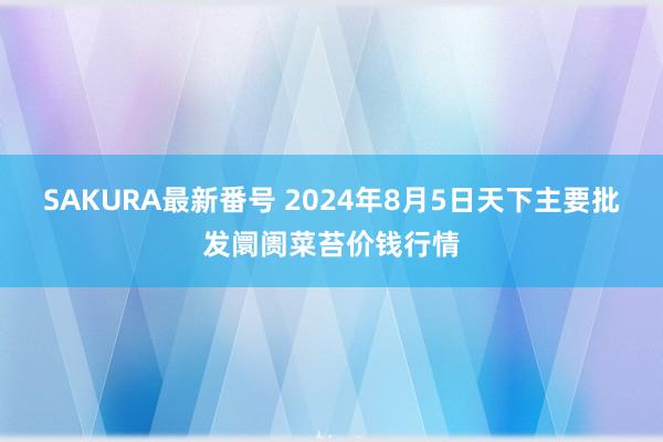 SAKURA最新番号 2024年8月5日天下主要批发阛阓菜苔价钱行情