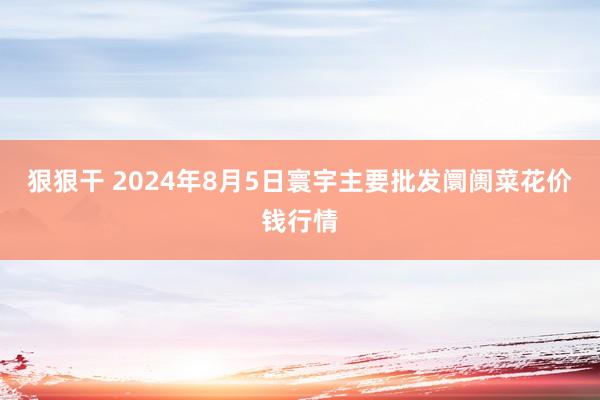 狠狠干 2024年8月5日寰宇主要批发阛阓菜花价钱行情