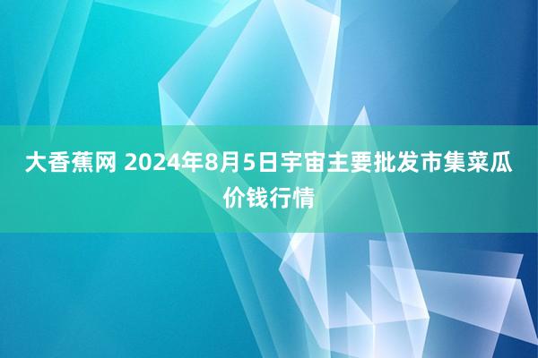 大香蕉网 2024年8月5日宇宙主要批发市集菜瓜价钱行情