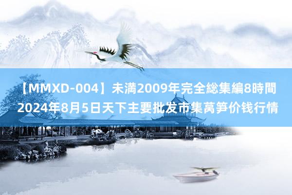 【MMXD-004】未満2009年完全総集編8時間 2024年8月5日天下主要批发市集莴笋价钱行情