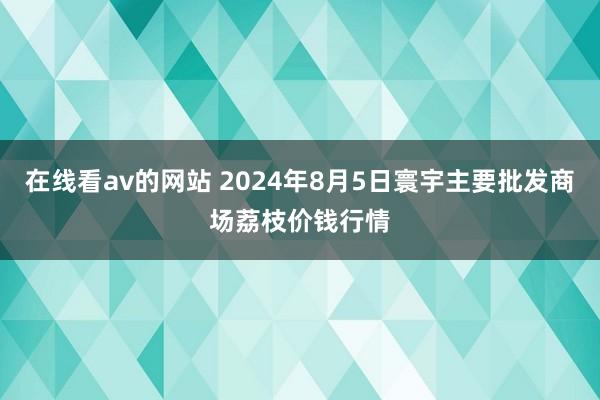 在线看av的网站 2024年8月5日寰宇主要批发商场荔枝价钱行情