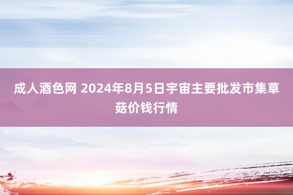 成人酒色网 2024年8月5日宇宙主要批发市集草菇价钱行情