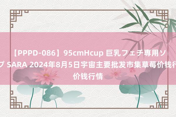 【PPPD-086】95cmHcup 巨乳フェチ専用ソープ SARA 2024年8月5日宇宙主要批发市集草莓价钱行情