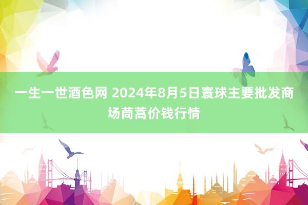 一生一世酒色网 2024年8月5日寰球主要批发商场茼蒿价钱行情