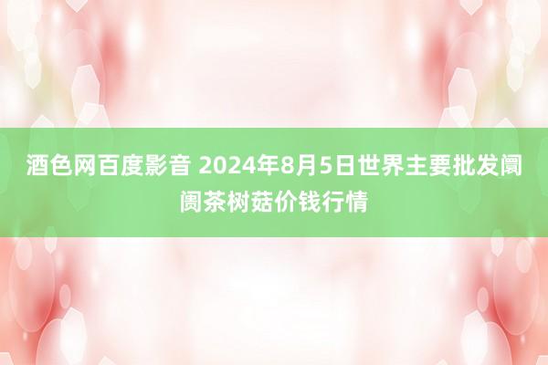 酒色网百度影音 2024年8月5日世界主要批发阛阓茶树菇价钱行情