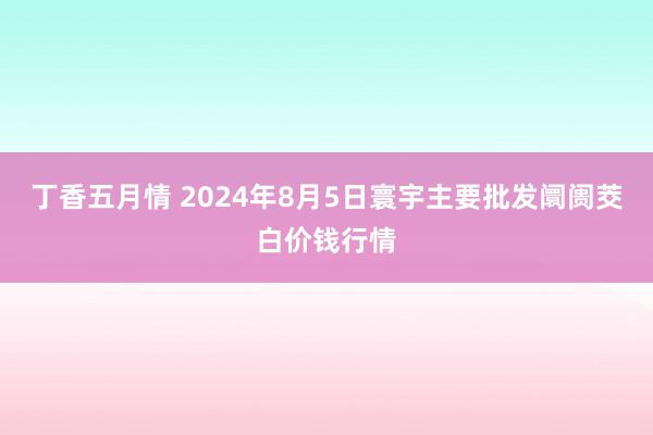 丁香五月情 2024年8月5日寰宇主要批发阛阓茭白价钱行情