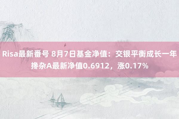 Risa最新番号 8月7日基金净值：交银平衡成长一年搀杂A最新净值0.6912，涨0.17%