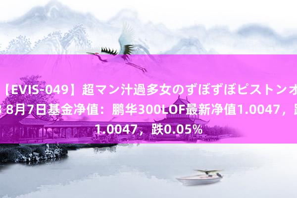 【EVIS-049】超マン汁過多女のずぼずぼピストンオナニー 3 8月7日基金净值：鹏华300LOF最新净值1.0047，跌0.05%