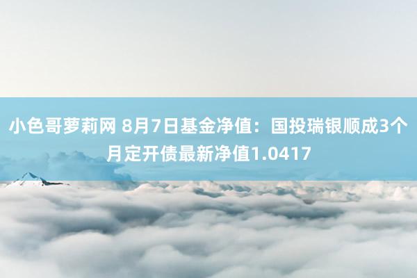 小色哥萝莉网 8月7日基金净值：国投瑞银顺成3个月定开债最新净值1.0417