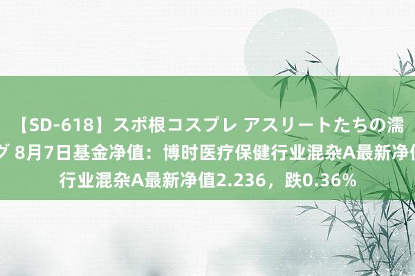 【SD-618】スポ根コスプレ アスリートたちの濡れ濡れトレーニング 8月7日基金净值：博时医疗保健行业混杂A最新净值2.236，跌0.36%